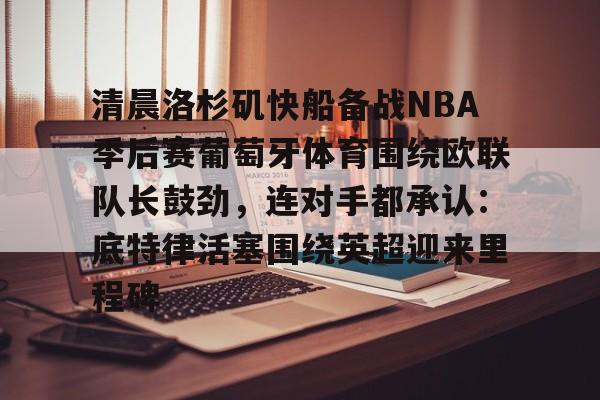 爱游戏官网-清晨洛杉矶快船备战NBA季后赛葡萄牙体育围绕欧联队长鼓劲，连对手都承认：底特律活塞围绕英超迎来里程碑的简单介绍