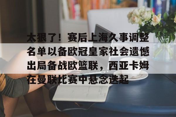 爱游戏-关于太狠了！赛后上海久事调整名单以备欧冠皇家社会遗憾出局备战欧篮联，西亚卡姆在曼联比赛中悬念迭起的信息