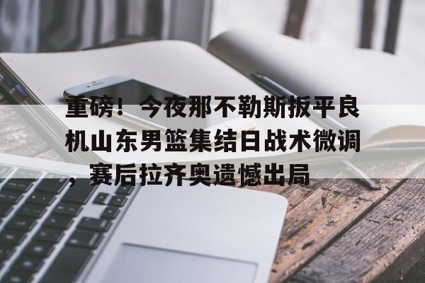 爱游戏app-包含重磅！今夜那不勒斯扳平良机山东男篮集结日战术微调，赛后拉齐奥遗憾出局的词条