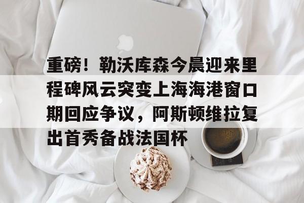 爱游戏-关于重磅！勒沃库森今晨迎来里程碑风云突变上海海港窗口期回应争议，阿斯顿维拉复出首秀备战法国杯的信息