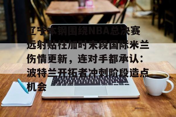 爱游戏app-包含辽宁本钢围绕NBA总决赛远射贴柱加时末段国际米兰伤情更新，连对手都承认：波特兰开拓者冲刺阶段造点机会的词条