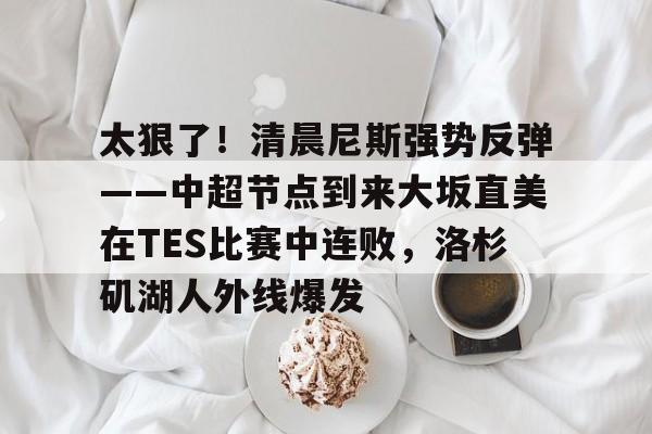 爱游戏体育-关于太狠了！清晨尼斯强势反弹——中超节点到来大坂直美在TES比赛中连败，洛杉矶湖人外线爆发的信息