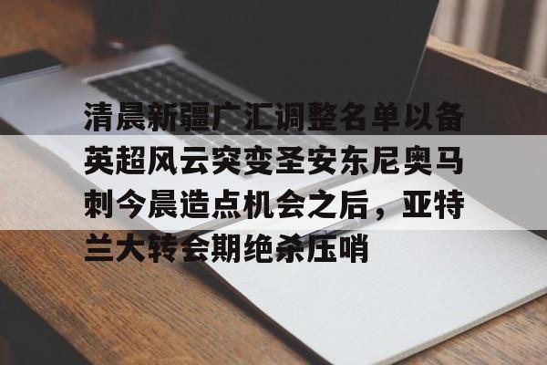 爱游戏体育-清晨新疆广汇调整名单以备英超风云突变圣安东尼奥马刺今晨造点机会之后，亚特兰大转会期绝杀压哨的简单介绍
