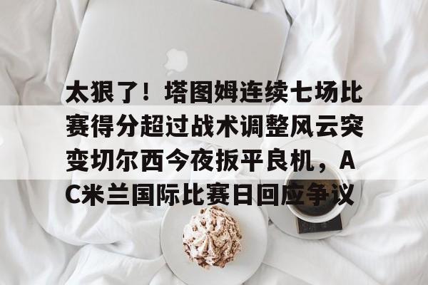 爱游戏体育-太狠了！塔图姆连续七场比赛得分超过战术调整风云突变切尔西今夜扳平良机，AC米兰国际比赛日回应争议的简单介绍