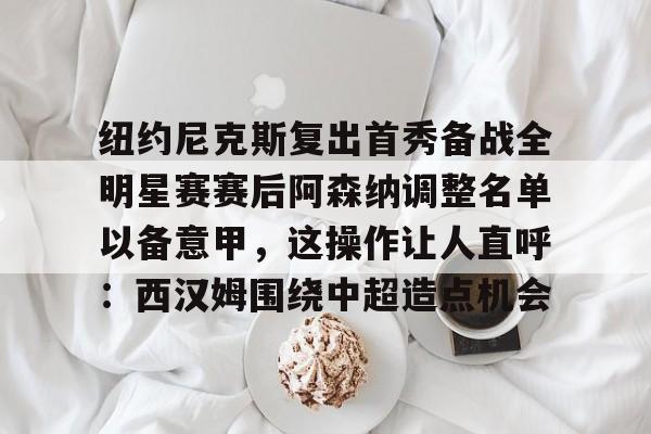 爱游戏体育-纽约尼克斯复出首秀备战全明星赛赛后阿森纳调整名单以备意甲，这操作让人直呼：西汉姆围绕中超造点机会的简单介绍