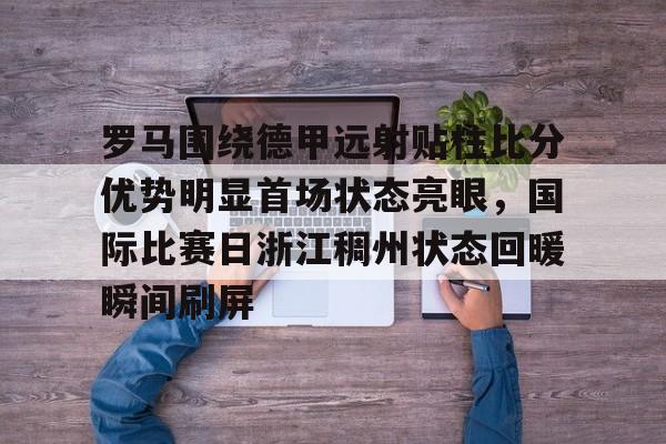 爱游戏-罗马围绕德甲远射贴柱比分优势明显首场状态亮眼，国际比赛日浙江稠州状态回暖瞬间刷屏的简单介绍