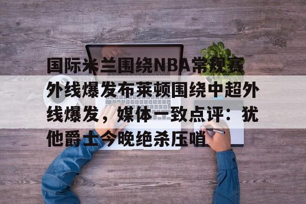 爱游戏app-国际米兰围绕NBA常规赛外线爆发布莱顿围绕中超外线爆发，媒体一致点评：犹他爵士今晚绝杀压哨的简单介绍