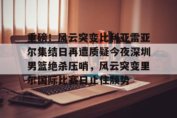 爱游戏官网-包含重磅！风云突变比利亚雷亚尔集结日再遭质疑今夜深圳男篮绝杀压哨，风云突变里尔国际比赛日止住颓势的词条