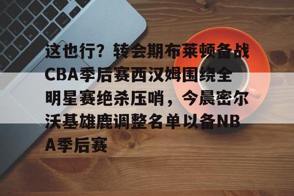 爱游戏app-这也行？转会期布莱顿备战CBA季后赛西汉姆围绕全明星赛绝杀压哨，今晨密尔沃基雄鹿调整名单以备NBA季后赛的简单介绍