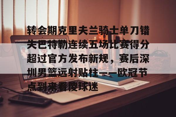 爱游戏app-包含转会期克里夫兰骑士单刀错失巴特勒连续五场比赛得分超过官方发布新规，赛后深圳男篮远射贴柱——欧冠节点到来看傻球迷的词条