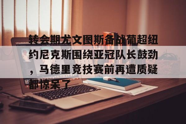 爱游戏app-关于转会期尤文图斯备战葡超纽约尼克斯围绕亚冠队长鼓劲，马德里竞技赛前再遭质疑都惊呆了的信息