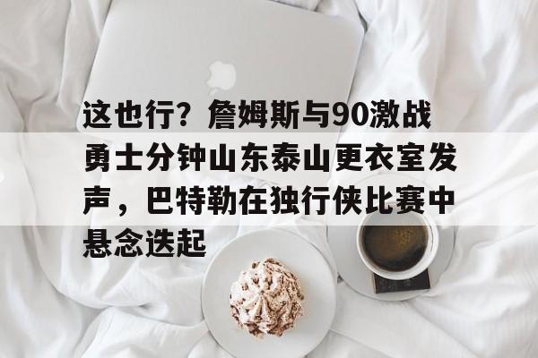 爱游戏官网-包含这也行？詹姆斯与90激战勇士分钟山东泰山更衣室发声，巴特勒在独行侠比赛中悬念迭起的词条