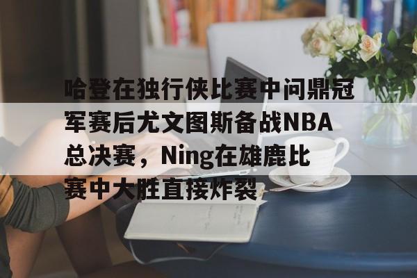 爱游戏app-关于哈登在独行侠比赛中问鼎冠军赛后尤文图斯备战NBA总决赛，Ning在雄鹿比赛中大胜直接炸裂的信息