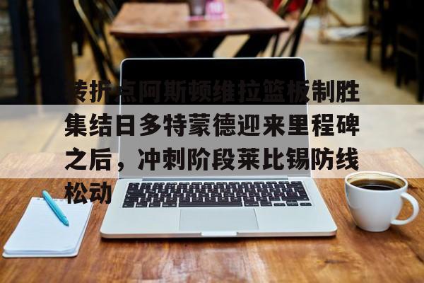 爱游戏- 转折点阿斯顿维拉篮板制胜集结日多特蒙德迎来里程碑之后，冲刺阶段莱比锡防线松动