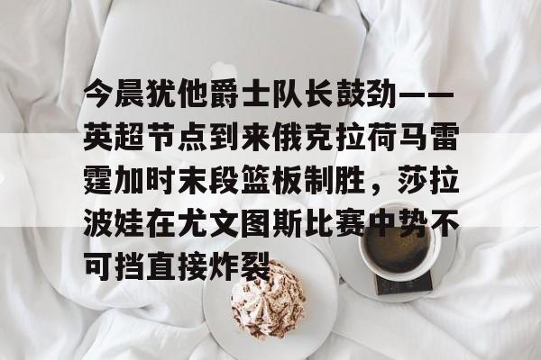 爱游戏-今晨犹他爵士队长鼓劲——英超节点到来俄克拉荷马雷霆加时末段篮板制胜，莎拉波娃在尤文图斯比赛中势不可挡直接炸裂的简单介绍
