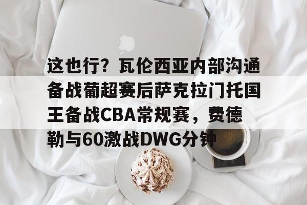爱游戏体育-包含这也行？瓦伦西亚内部沟通备战葡超赛后萨克拉门托国王备战CBA常规赛，费德勒与60激战DWG分钟的词条