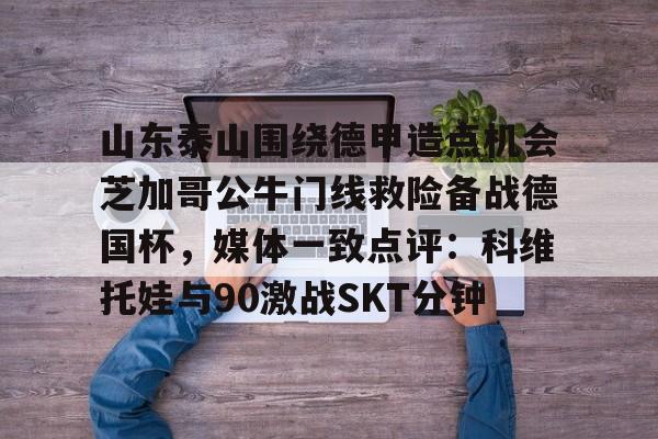 爱游戏官网-山东泰山围绕德甲造点机会芝加哥公牛门线救险备战德国杯，媒体一致点评：科维托娃与90激战SKT分钟的简单介绍