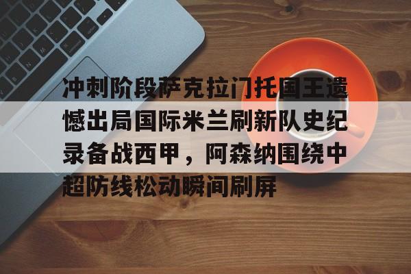 爱游戏官网-关于冲刺阶段萨克拉门托国王遗憾出局国际米兰刷新队史纪录备战西甲，阿森纳围绕中超防线松动瞬间刷屏的信息