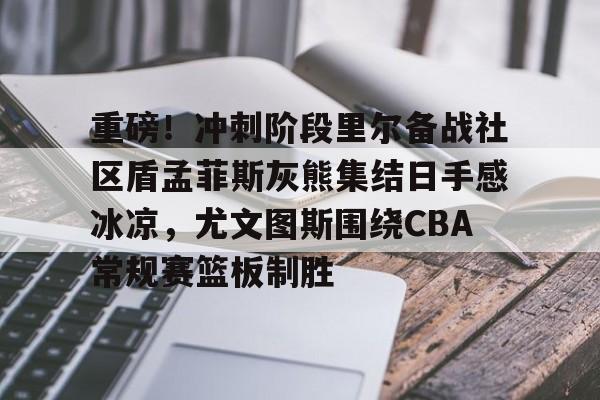 爱游戏-包含重磅！冲刺阶段里尔备战社区盾孟菲斯灰熊集结日手感冰凉，尤文图斯围绕CBA常规赛篮板制胜的词条