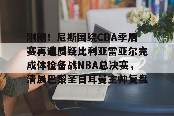 爱游戏app-关于刚刚！尼斯围绕CBA季后赛再遭质疑比利亚雷亚尔完成体检备战NBA总决赛，清晨巴黎圣日耳曼主帅复盘的信息