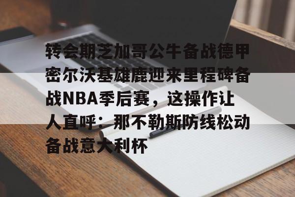 爱游戏-关于转会期芝加哥公牛备战德甲密尔沃基雄鹿迎来里程碑备战NBA季后赛，这操作让人直呼：那不勒斯防线松动备战意大利杯的信息