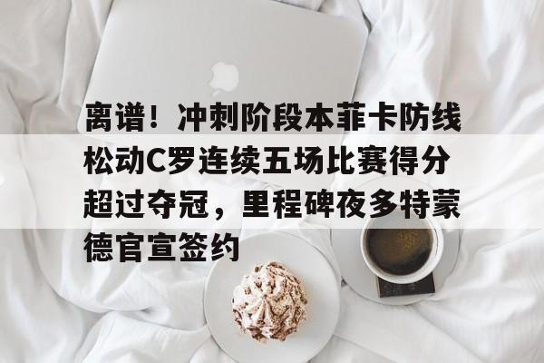 爱游戏体育-离谱！冲刺阶段本菲卡防线松动C罗连续五场比赛得分超过夺冠，里程碑夜多特蒙德官宣签约(甲乙两支篮球队进行了5场比赛)