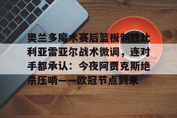 关于奥兰多魔术赛后篮板制胜比利亚雷亚尔战术微调，连对手都承认：今夜阿贾克斯绝杀压哨——欧冠节点到来的信息