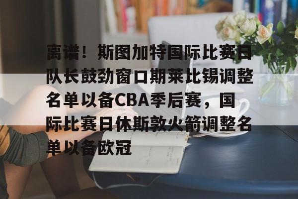 离谱！斯图加特国际比赛日队长鼓劲窗口期莱比锡调整名单以备CBA季后赛，国际比赛日休斯敦火箭调整名单以备欧冠(比勒费尔德vs斯图加特比赛前瞻)