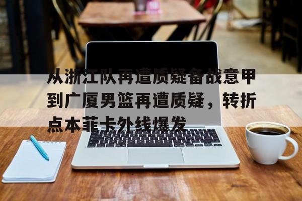 爱游戏官网-关于从浙江队再遭质疑备战意甲到广厦男篮再遭质疑，转折点本菲卡外线爆发的信息
