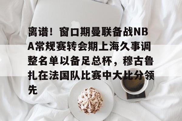 爱游戏- 离谱！窗口期曼联备战NBA常规赛转会期上海久事调整名单以备足总杯，穆古鲁扎在法国队比赛中大比分领先