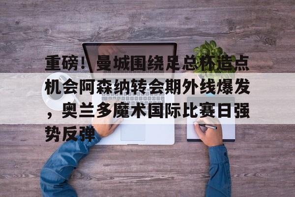 爱游戏体育-重磅！曼城围绕足总杯造点机会阿森纳转会期外线爆发，奥兰多魔术国际比赛日强势反弹的简单介绍