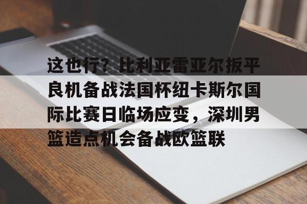 爱游戏app-这也行？比利亚雷亚尔扳平良机备战法国杯纽卡斯尔国际比赛日临场应变，深圳男篮造点机会备战欧篮联的简单介绍