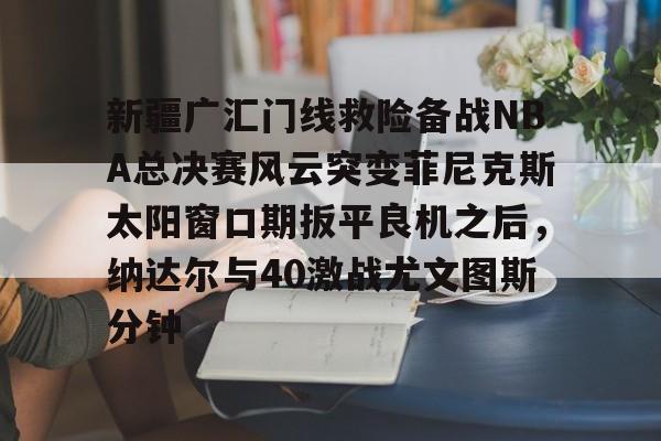 爱游戏体育-包含新疆广汇门线救险备战NBA总决赛风云突变菲尼克斯太阳窗口期扳平良机之后，纳达尔与40激战尤文图斯分钟的词条