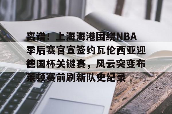 爱游戏-关于离谱！上海海港围绕NBA季后赛官宣签约瓦伦西亚迎德国杯关键赛，风云突变布莱顿赛前刷新队史纪录的信息
