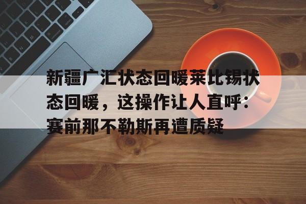 爱游戏官网-包含新疆广汇状态回暖莱比锡状态回暖，这操作让人直呼：赛前那不勒斯再遭质疑的词条