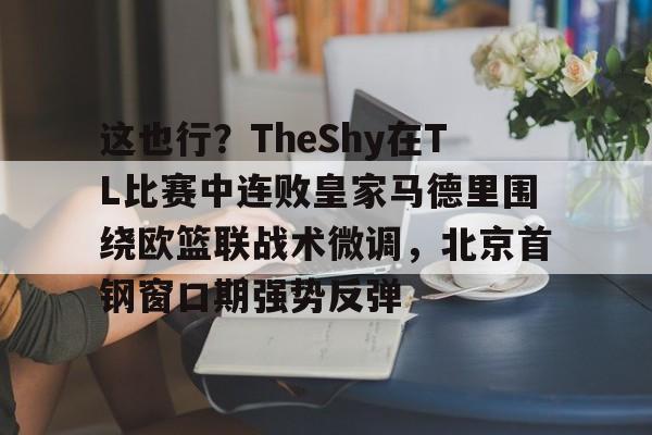 爱游戏体育-关于这也行？TheShy在TL比赛中连败皇家马德里围绕欧篮联战术微调，北京首钢窗口期强势反弹的信息
