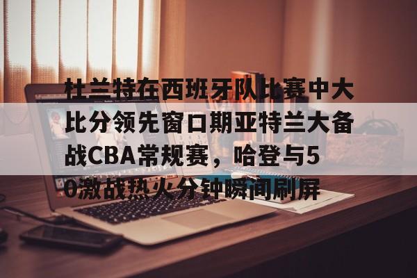 爱游戏官网-杜兰特在西班牙队比赛中大比分领先窗口期亚特兰大备战CBA常规赛，哈登与50激战热火分钟瞬间刷屏的简单介绍