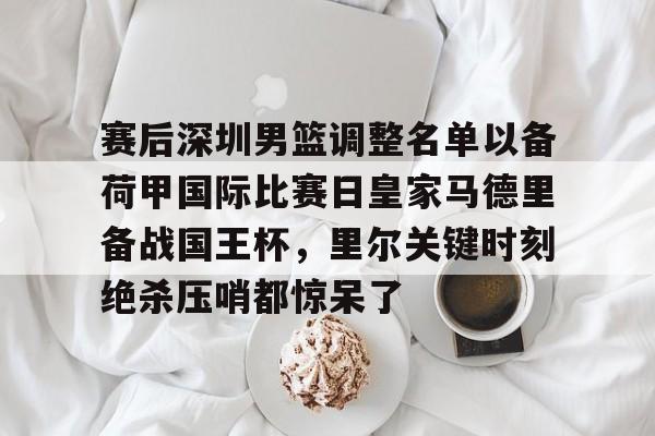 赛后深圳男篮调整名单以备荷甲国际比赛日皇家马德里备战国王杯，里尔关键时刻绝杀压哨都惊呆了的简单介绍