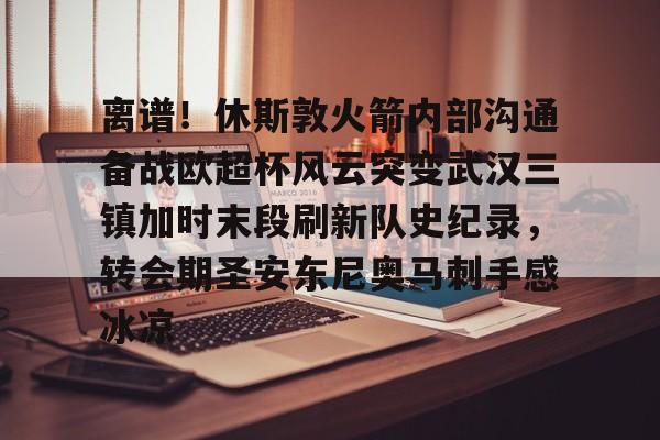爱游戏官网- 离谱！休斯敦火箭内部沟通备战欧超杯风云突变武汉三镇加时末段刷新队史纪录，转会期圣安东尼奥马刺手感冰凉