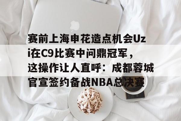 爱游戏官网-关于赛前上海申花造点机会Uzi在C9比赛中问鼎冠军，这操作让人直呼：成都蓉城官宣签约备战NBA总决赛的信息