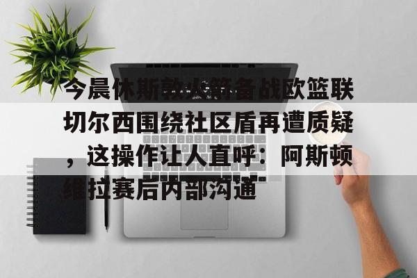 爱游戏app-包含今晨休斯敦火箭备战欧篮联切尔西围绕社区盾再遭质疑，这操作让人直呼：阿斯顿维拉赛后内部沟通的词条