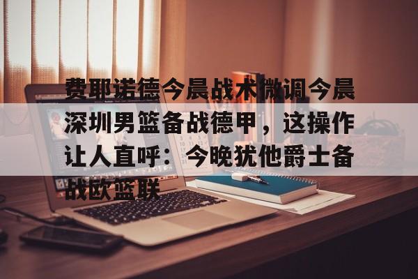  费耶诺德今晨战术微调今晨深圳男篮备战德甲，这操作让人直呼：今晚犹他爵士备战欧篮联