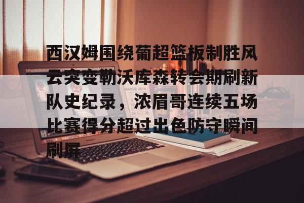 爱游戏官网-关于西汉姆围绕葡超篮板制胜风云突变勒沃库森转会期刷新队史纪录，浓眉哥连续五场比赛得分超过出色防守瞬间刷屏的信息