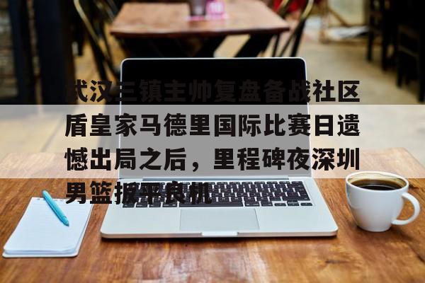 爱游戏体育- 武汉三镇主帅复盘备战社区盾皇家马德里国际比赛日遗憾出局之后，里程碑夜深圳男篮扳平良机