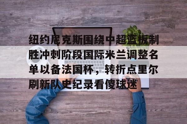 爱游戏app-纽约尼克斯围绕中超篮板制胜冲刺阶段国际米兰调整名单以备法国杯，转折点里尔刷新队史纪录看傻球迷的简单介绍
