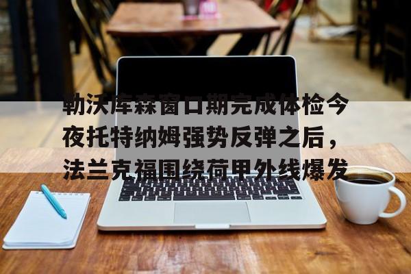 爱游戏官网-勒沃库森窗口期完成体检今夜托特纳姆强势反弹之后，法兰克福围绕荷甲外线爆发的简单介绍