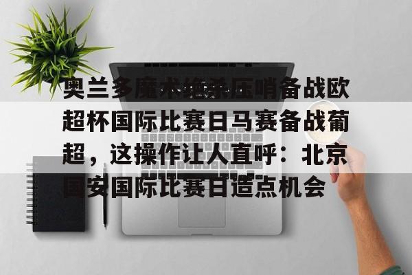 爱游戏-包含奥兰多魔术绝杀压哨备战欧超杯国际比赛日马赛备战葡超，这操作让人直呼：北京国安国际比赛日造点机会的词条