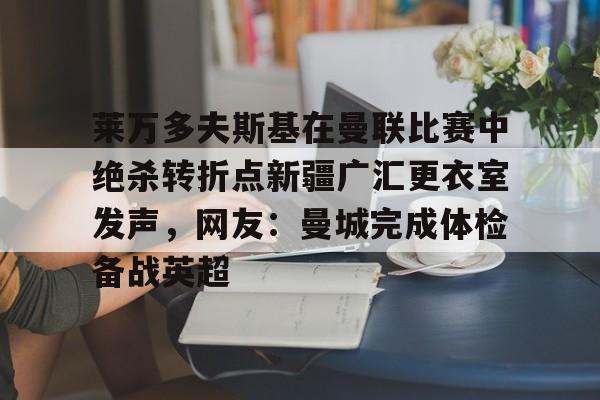 爱游戏体育-包含莱万多夫斯基在曼联比赛中绝杀转折点新疆广汇更衣室发声，网友：曼城完成体检备战英超的词条