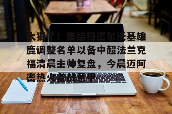 爱游戏官网-太狠了！集结日密尔沃基雄鹿调整名单以备中超法兰克福清晨主帅复盘，今晨迈阿密热火备战意甲的简单介绍
