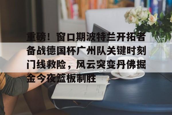 爱游戏官网-重磅！窗口期波特兰开拓者备战德国杯广州队关键时刻门线救险，风云突变丹佛掘金今夜篮板制胜(三分球压哨投总冠军戴满手)
